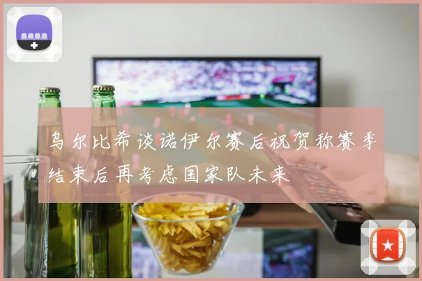 乌尔比希谈诺伊尔赛后祝贺称赛季结束后再考虑国家队未来
