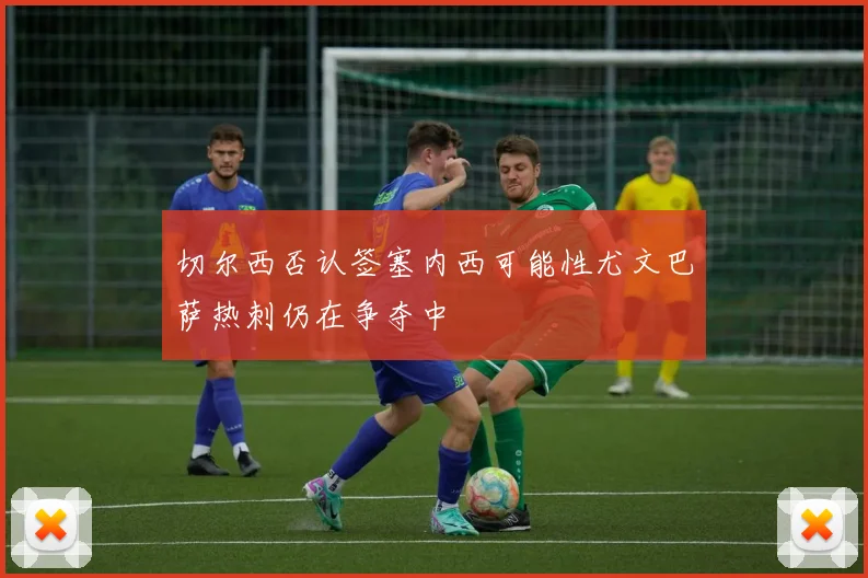 切尔西否认签塞内西可能性尤文巴萨热刺仍在争夺中