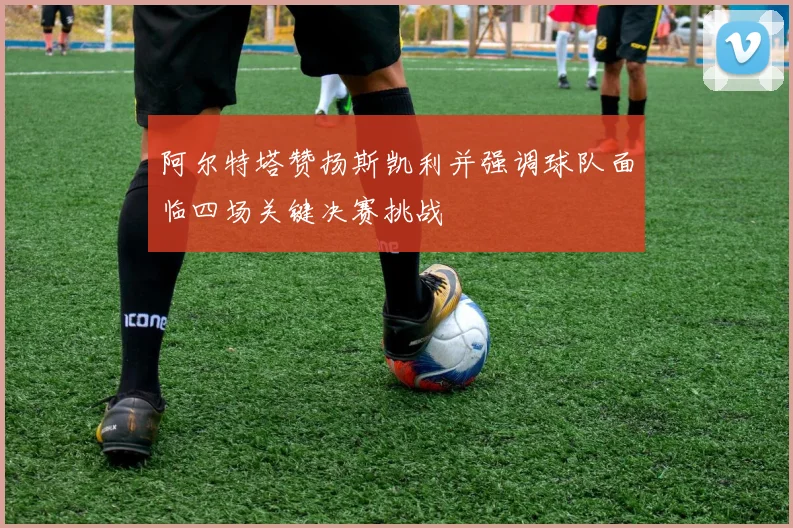阿尔特塔赞扬斯凯利并强调球队面临四场关键决赛挑战