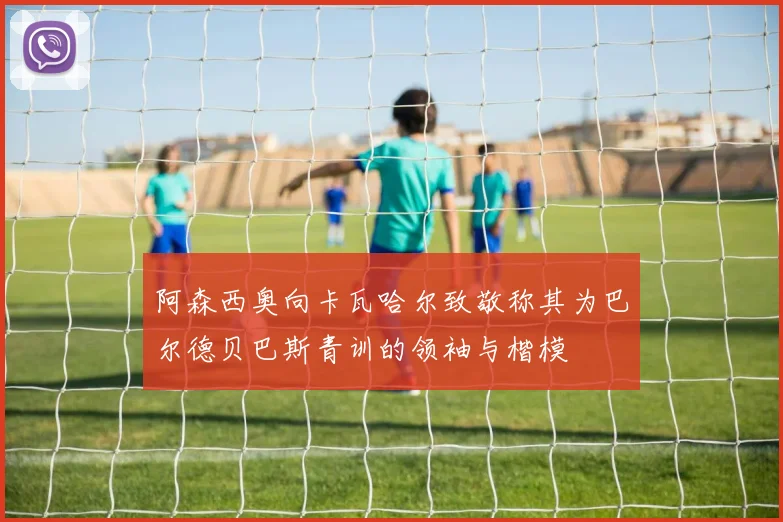 阿森西奥向卡瓦哈尔致敬称其为巴尔德贝巴斯青训的领袖与楷模