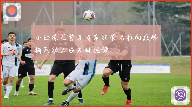 小西蒙尼誓言将家族荣光推向巅峰梅西助力成关键优势