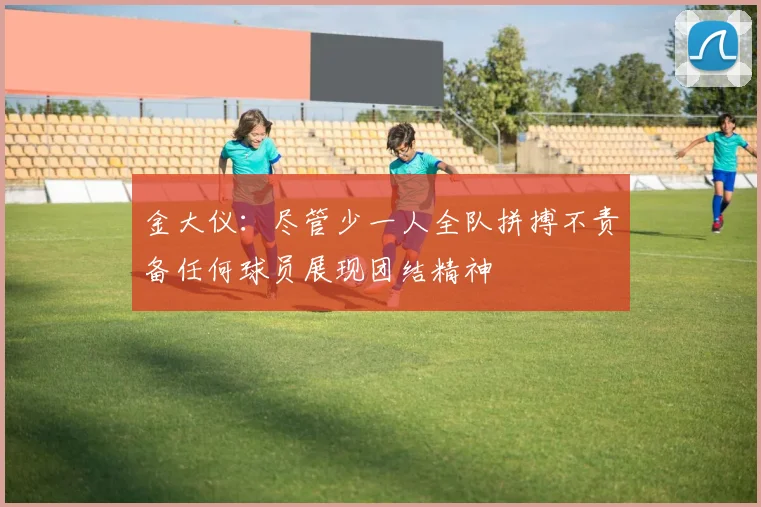 金大仪：尽管少一人全队拼搏不责备任何球员展现团结精神