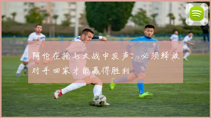 阿伦在抢七大战中发声：必须释放对手回家才能赢得胜利