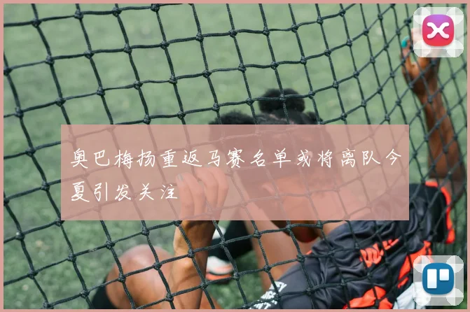 奥巴梅扬重返马赛名单或将离队今夏引发关注