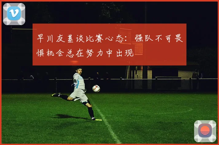 早川友基谈比赛心态：强队不可畏惧机会总在努力中出现