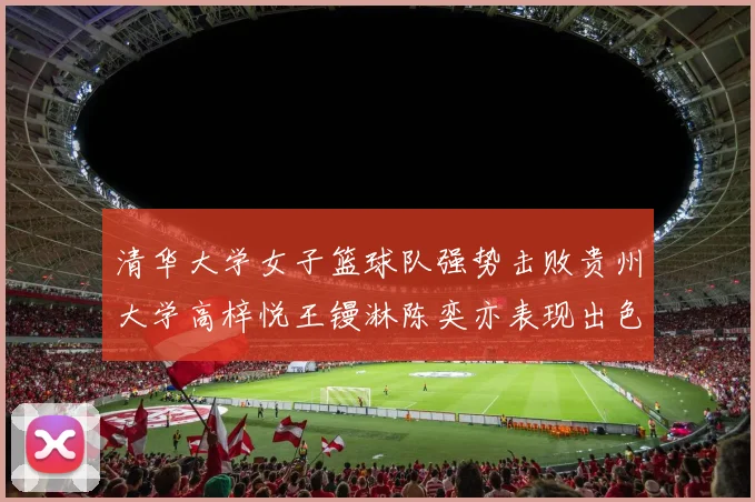 清华大学女子篮球队强势击败贵州大学高梓悦王镘淋陈奕亦表现出色贡献显著
