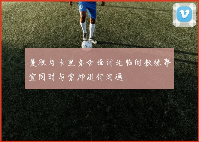 曼联与卡里克会面讨论临时教练事宜同时与索帅进行沟通